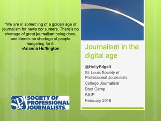 Journalism in the
digital age
@HollyEdgell
St. Louis Society of
Professional Journalists
College Journalism
Boot Camp
SIUE
February 2016
“We are in something of a golden age of
journalism for news consumers. There’s no
shortage of great journalism being done,
and there’s no shortage of people
hungering for it.
-Arianna Huffington
 