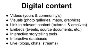 Digital content 
● Videos (yours & community’s) 
● Visuals (photo galleries, maps, graphics) 
● Link to relevant content (external & archives) 
● Embeds (tweets, source documents, etc.) 
● Interactive storytelling tools 
● Interactive databases 
● Live (blogs, chats, streams) 
 