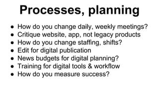 Processes, planning 
● How do you change daily, weekly meetings? 
● Critique website, app, not legacy products 
● How do you change staffing, shifts? 
● Edit for digital publication 
● News budgets for digital planning? 
● Training for digital tools & workflow 
● How do you measure success? 
 
