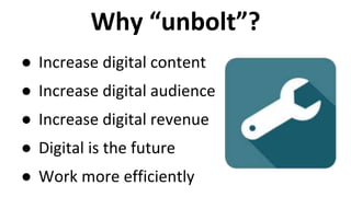 Why “unbolt”? 
● Increase digital content 
● Increase digital audience 
● Increase digital revenue 
● Digital is the future 
● Work more efficiently 
 
