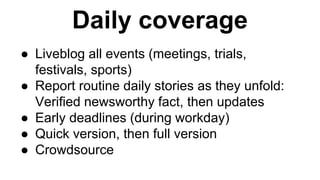 Daily coverage 
● Liveblog all events (meetings, trials, 
festivals, sports) 
● Report routine daily stories as they unfold: 
Verified newsworthy fact, then updates 
● Early deadlines (during workday) 
● Quick version, then full version 
● Crowdsource 
 