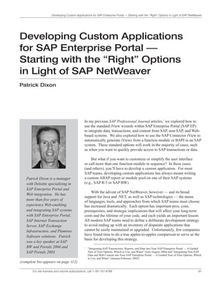 Developing Custom Applications for SAP Enterprise Portal — Starting with the “Right” Options in Light of SAP NetWeaver




Developing Custom Applications
for SAP Enterprise Portal —
Starting with the “Right” Options
in Light of SAP NetWeaver
Patrick Dixon




                                                In my previous SAP Professional Journal articles,1 we explored how to
                                                use the standard iView wizards within SAP Enterprise Portal (SAP EP)
                                                to integrate data, transactions, and content from SAP, non-SAP, and Web-
                                                based systems. We also explored how to use the SAP Connector iView to
                                                automatically generate iViews from a function module or BAPI in an SAP
                                                system. These standard options will work in the majority of cases, such
                                                as when you want to quickly provide access to SAP transactions or data.

                                                    But what if you want to customize or simplify the user interface
                                                or call more than one function module in sequence? In these cases
                                                (and others), you’ll have to develop a custom application. For most
                                                SAP teams, developing custom applications has always meant writing
   Patrick Dixon is a manager                   a custom ABAP report or module pool on one of their SAP systems
   with Deloitte specializing in                (e.g., SAP R/3 or SAP BW).
   SAP Enterprise Portal and
                                                     With the advent of SAP NetWeaver, however — and its broad
   Web integration. He has
                                                support for Java and .NET, as well as SAP technologies — the menu
   more than five years of                      of languages, tools, and approaches from which SAP teams must choose
   experience Web-enabling                      has increased dramatically. Each option has important pros, cons,
   and integrating SAP systems                  prerequisites, and strategic implications that will affect your long-term
   with SAP Enterprise Portal,                  costs and the lifetime of your code, and each yields an important lesson:
   SAP Internet Transaction                     All modern SAP teams need to define a deliberate development strategy
   Server, SAP Exchange                         to avoid ending up with an inventory of disparate applications that
   Infrastructure, and Plumtree                 cannot be easily maintained or upgraded. Unfortunately, few companies
   Software solutions. Patrick                  have found time to do a true apples-to-apples comparison to serve as the
                                                basis for developing this strategy.
   was a key speaker at SAP
   BW and Portals 2004 and                      1
                                                    “Integrating SAP Transactions, Reports, and Data into Your SAP Enterprise Portal — A Guided
   SAP Portals 2003.                                Tour of Your Options, Which to Use, and When” (July/August 2004) and “Integrating Non-SAP
                                                    Data and Web Content into Your SAP Enterprise Portal — A Guided Tour of Your Options, Which
                                                    to Use, and When” (January/February 2005).
(complete bio appears on page 112)

       For site licenses and volume subscriptions, call 1-781-751-8799.                                                                     81
 