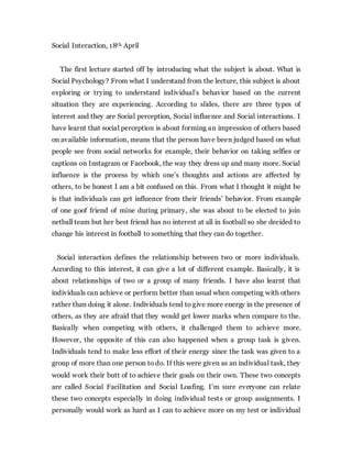 Social Interaction, 18th April
The first lecture started off by introducing what the subject is about. What is
Social Psychology? From what I understand from the lecture, this subject is about
exploring or trying to understand individual’s behavior based on the current
situation they are experiencing. According to slides, there are three types of
interest and they are Social perception, Social influence and Social interactions. I
have learnt that social perception is about forming an impression of others based
on available information, means that the person have been judged based on what
people see from social networks for example, their behavior on taking selfies or
captions on Instagram or Facebook, the way they dress up and many more. Social
influence is the process by which one’s thoughts and actions are affected by
others, to be honest I am a bit confused on this. From what I thought it might be
is that individuals can get influence from their friends’ behavior. From example
of one goof friend of mine during primary, she was about to be elected to join
netball team but her best friend has no interest at all in football so she decided to
change his interest in football to something that they can do together.
Social interaction defines the relationship between two or more individuals.
According to this interest, it can give a lot of different example. Basically, it is
about relationships of two or a group of many friends. I have also learnt that
individuals can achieve or perform better than usual when competing with others
rather than doing it alone. Individuals tend to give more energy in the presence of
others, as they are afraid that they would get lower marks when compare to the.
Basically when competing with others, it challenged them to achieve more.
However, the opposite of this can also happened when a group task is given.
Individuals tend to make less effort of their energy since the task was given to a
group of more than one person to do. If this were given as an individual task, they
would work their butt of to achieve their goals on their own. These two concepts
are called Social Facilitation and Social Loafing. I’m sure everyone can relate
these two concepts especially in doing individual tests or group assignments. I
personally would work as hard as I can to achieve more on my test or individual
 