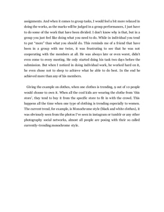 assignments. And when it comes to group tasks, I would feel a bit more relaxed in
doing the works, as the marks will be judged in a group performances, I just have
to do some of the work that have been divided. I don’t know why is that, but in a
group you just feel like doing what you need to do. While in individual you tend
to put “more” than what you should do. This reminds me of a friend that have
been in a group with me twice, it was frustrating to see that he was not
cooperating with the members at all. He was always late or even worst, didn’t
even come to every meeting. He only started doing his task two days before the
submission. But when I noticed in doing individual work, he worked hard on it,
he even chose not to sleep to achieve what he able to do best. In the end he
achieved more than any of his members.
Giving the example on clothes, when one clothes is trending, 9 out of 10 people
would choose to own it. When all the cool kids are wearing the clothe from ‘this
store’, they tend to buy it from the specific store to fit in with the crowd. This
happens all the time when one type of clothing is trending especially to women.
The current trend, for example, is Monochrome style (black and white clothes), it
was obviously seen from the photos I’ve seen in instagram or tumblr or any other
photography social networks, almost all people are posing with their so called
currently-trending monochrome style.
 