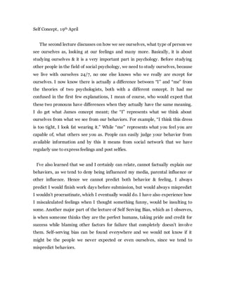 Self Concept, 19th April
The second lecture discusses on how we see ourselves, what type of person we
see ourselves as, looking at our feelings and many more. Basically, it is about
studying ourselves & it is a very important part in psychology. Before studying
other people in the field of social psychology, we need to study ourselves, because
we live with ourselves 24/7, no one else knows who we really are except for
ourselves. I now know there is actually a difference between “I” and “me” from
the theories of two psychologists, both with a different concept. It had me
confused in the first few explanations, I mean of course, who would expect that
these two pronouns have differences when they actually have the same meaning.
I do get what James concept meant; the “I” represents what we think about
ourselves from what we see from our behaviors. For example, “I think this dress
is too tight, I look fat wearing it.” While “me” represents what you feel you are
capable of, what others see you as. People can easily judge your behavior from
available information and by this it means from social network that we have
regularly use to express feelings and post selfies.
I’ve also learned that we and I certainly can relate, cannot factually explain our
behaviors, as we tend to deny being influenced my media, parental influence or
other influence. Hence we cannot predict both behavior & feeling, I always
predict I would finish work days before submission, but would always mispredict
I wouldn’t procrastinate, which I eventually would do. I have also experience how
I miscalculated feelings when I thought something funny, would be insulting to
some. Another major part of the lecture of Self Serving Bias, which as I observes,
is when someone thinks they are the perfect humans, taking pride and credit for
success while blaming other factors for failure that completely doesn’t involve
them. Self-serving bias can be found everywhere and we would not know if it
might be the people we never expected or even ourselves, since we tend to
mispredict behaviors.
 