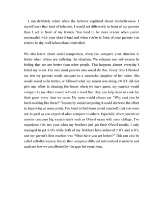 I can definitely relate when the lecturer explained about distinctiveness. I
myself have that kind of behavior. I would act differently in front of my parents
than I act in front of my friends. You tend to be more crazier when you’re
surrounded with your close friend and when you’re in front of your parents you
tend to be shy, well behaved and controlled.
We also learnt about social comparison, when you compare your situation is
better when others are suffering the situation. We enhance our self-esteem by
feeling that we are better than other people. This happens almost everyday I
failed my exam. I’m sure most parents also would do this. Every time I flunked
my test my parents would compare to a successful daughter of her sister. She
would asked to do better, or followed what my cousin was doing. Or if I did not
give any effort in cleaning the house when we have guest, my parents would
compare to my other cousin without a maid that they can help clean or cook for
their guest every time we came. My mom would always say “Why cant you be
hard-working like them?” Too me by social comparing it could decrease the effort
in improving at some point. You tend to feel down about yourself, that you were
not as good as you expected when compare to others. Especially when parents or
cousins compare big exam’s mark such as O’level exam with your siblings, I’ve
experience this last year when my brothers just got their O’level results, I only
managed to get 6 O’s while both of my brothers have achieved 7 O’s and 9 O’s,
and my parent’s first reaction was “What have you got before?” This can also be
called self-discrepancy theory that compares different internalized standards and
analyzes how we are affected by the gaps between them.
 