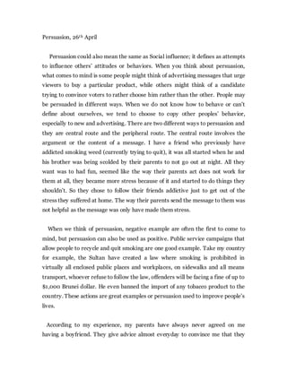 Persuasion, 26th April
Persuasion could also mean the same as Social influence; it defines as attempts
to influence others’ attitudes or behaviors. When you think about persuasion,
what comes to mind is some people might think of advertising messages that urge
viewers to buy a particular product, while others might think of a candidate
trying to convince voters to rather choose him rather than the other. People may
be persuaded in different ways. When we do not know how to behave or can’t
define about ourselves, we tend to choose to copy other peoples’ behavior,
especially to new and advertising. There are two different ways to persuasion and
they are central route and the peripheral route. The central route involves the
argument or the content of a message. I have a friend who previously have
addicted smoking weed (currently trying to quit), it was all started when he and
his brother was being scolded by their parents to not go out at night. All they
want was to had fun, seemed like the way their parents act does not work for
them at all, they became more stress because of it and started to do things they
shouldn’t. So they chose to follow their friends addictive just to get out of the
stress they suffered at home. The way their parents send the message to them was
not helpful as the message was only have made them stress.
When we think of persuasion, negative example are often the first to come to
mind, but persuasion can also be used as positive. Public service campaigns that
allow people to recycle and quit smoking are one good example. Take my country
for example, the Sultan have created a law where smoking is prohibited in
virtually all enclosed public places and workplaces, on sidewalks and all means
transport, whoever refuse to follow the law, offenders will be facing a fine of up to
$1,000 Brunei dollar. He even banned the import of any tobacco product to the
country. These actions are great examples or persuasion used to improve people’s
lives.
According to my experience, my parents have always never agreed on me
having a boyfriend. They give advice almost everyday to convince me that they
 