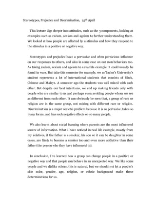 Stereotypes, Prejudice and Discrimination, 25th April
This lecture digs deeper into attitudes, such as the 3 components, looking at
examples such as racism, sexism and ageism to further understanding them.
We looked at how people are affected by a stimulus and how they respond to
the stimulus in a positive or negative way.
Stereotypes and prejudice have a pervasive and often pernicious influence
on our responses to others, and also in some case on out own behaviors too.
As taking racism, sexism and ageism to a real life example, it could usually be
found in wars. But take this semester for example, we as Taylor’s University’s
student represents a lot of international students that consists of Black,
Chinese and Malays. A semester ago the students was well mixed with each
other. But despite our best intentions, we end up making friends only with
people who are similar to us and perhaps even avoiding people whom we see
as different from each other. It can obviously be seen that, a group of race or
religion are in the same group, not mixing with different race or religion.
Discrimination is a major societal problem because it is so pervasive, takes so
many forms, and has such negative effects on so many people.
We also learnt about social learning where parents are the most influenced
source of information. What I have noticed in real life example, mostly from
my relatives, if the father is a smoker, his son or it can be daughter in some
cases, are likely to become a smoker too and even more addictive than their
father (the person who they have influenced to).
In conclusion, I’ve learned how a group can change people in a positive or
negative way and that people can behave in an unexpected way. We like some
people and we dislike others, this is natural, but we should not let a people’s
skin color, gender, age, religion, or ethnic background make these
determinations for us.
 