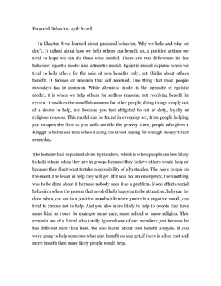 Prosocial Behavior, 25th Arpril
In Chapter 8 we learned about prosocial behavior. Why we help and why we
don’t. It talked about how we help others can benefit us, a positive actions we
tend to hope we can do those who needed. There are two differences in this
behavior, egoistic model and altruistic model. Egoistic model explains when we
tend to help others for the sake of own benefits only, not thinks about others
benefit. It focuses on rewards that self received. One thing that most people
nowadays has in common. While altruistic model is the opposite of egoistic
model, it is when we help others for selfless reasons, not receiving benefit in
return. It involves the unselfish concern for other people, doing things simply out
of a desire to help, not because you feel obligated to out of duty, loyalty or
religious reasons. This model can be found in everyday act, from people helping
you to open the door as you walk outside the grocery store, people who gives 1
Ringgit to homeless man who sit along the street hoping for enough money to eat
everyday.
The lecturer had explained about bystanders, which is when people are less likely
to help others when they are in groups because they believe others would help or
because they don’t want to take responsibility of a bystander. The more people on
the event, the lesser of help they will get. If it was not an emergency, then nothing
was to be done about it because nobody sees it as a problem. Mood effects social
behaviors when the person that needed help happens to be attractive, help can be
done when you are in a positive mood while when you’re in a negative mood, you
tend to choose not to help. And you also more likely to help to people that have
same kind as yours for example same race, same school or same religion. This
reminds me of a friend who totally ignored one of our members just because he
has different race than hers. We also learnt about cost benefit analysis, if you
were going to help someone what cost benefit do you get, if there is a less cost and
more benefit then more likely people would help.
 