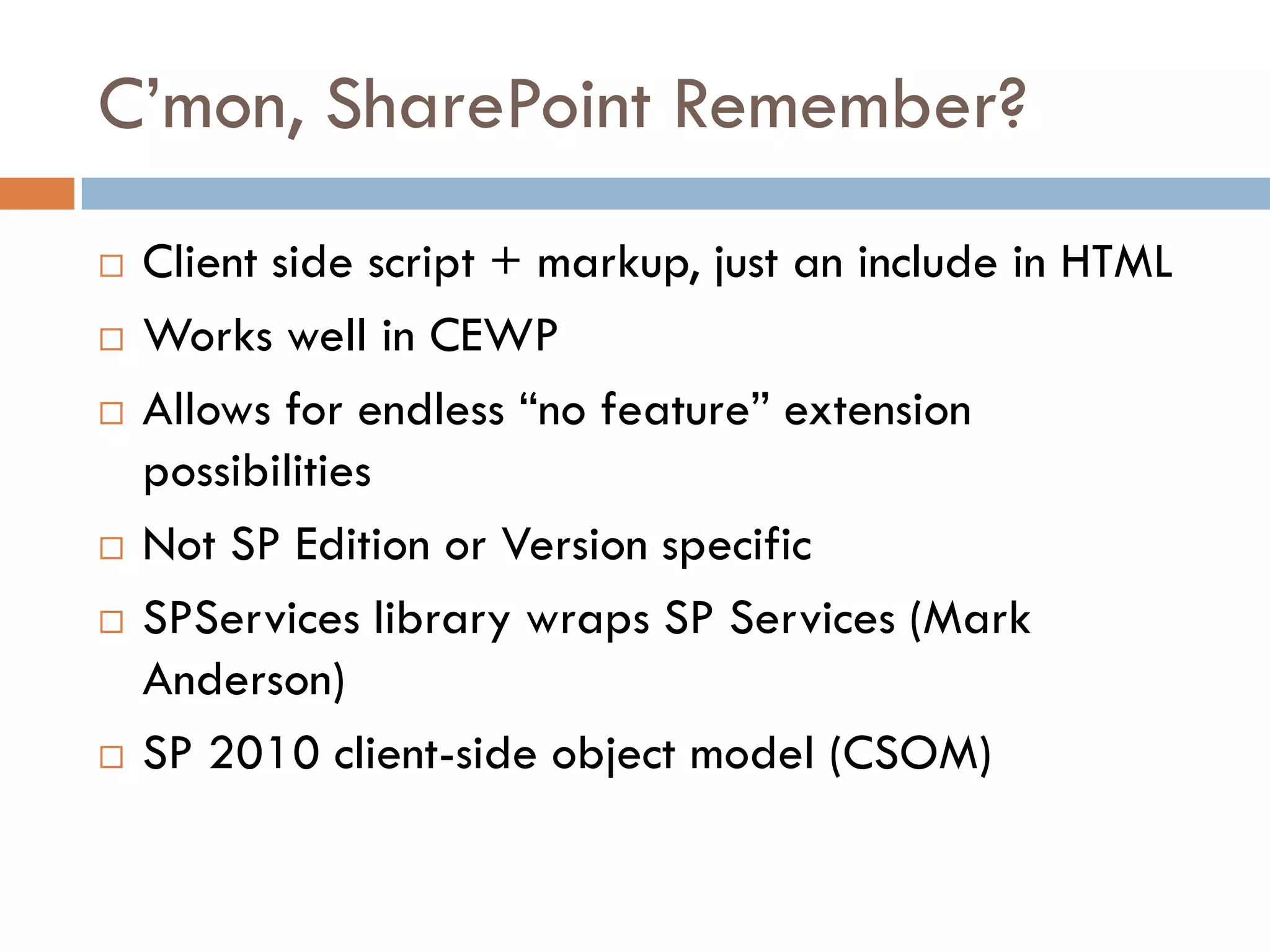 C’mon, SharePoint Remember?
   Client side script + markup, just an include in HTML
   Works well in CEWP
   Allows for endless “no feature” extension
    possibilities
   Not SP Edition or Version specific
   SPServices library wraps SP Services (Mark
    Anderson)
   SP 2010 client-side object model (CSOM)
 