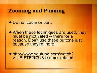 Zooming and Panning Do not zoom or pan.  When these techniques are used, they must be motivated -- there for a reason. Don’t use these buttons just because they’re there.  http://www.youtube.com/watch?v=cBtFTF2ii7U&feature=related 