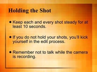 Holding the Shot Keep each and every shot steady for at least 10 seconds. If you do not hold your shots, you’ll kick yourself in the edit process. Remember not to talk while the camera is recording.  