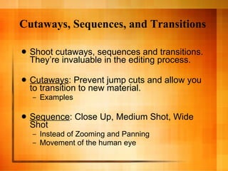 Cutaways, Sequences, and Transitions Shoot cutaways, sequences and transitions. They’re invaluable in the editing process. Cutaways : Prevent jump cuts and allow you to transition to new material. Examples Sequence : Close Up, Medium Shot, Wide Shot Instead of Zooming and Panning Movement of the human eye 