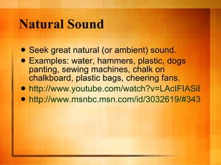 Natural Sound Seek great natural (or ambient) sound. Examples: water, hammers, plastic, dogs panting, sewing machines, chalk on chalkboard, plastic bags, cheering fans. http://www.youtube.com/watch?v=LAcIFIASiI4&feature=related http://www.msnbc.msn.com/id/3032619/#34353385 