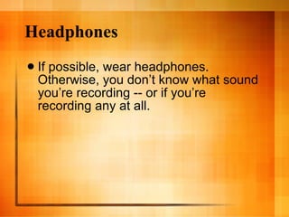 Headphones If possible, wear headphones. Otherwise, you don’t know what sound you’re recording -- or if you’re recording any at all.  