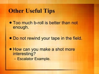Other Useful Tips Too much b-roll is better than not enough. Do not rewind your tape in the field. How can you make a shot more interesting? Escalator Example. 