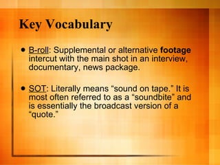 Key Vocabulary B-roll : Supplemental or alternative  footage  intercut with the main shot in an interview, documentary, news package.  SOT : Literally means “sound on tape.” It is most often referred to as a “soundbite” and is essentially the broadcast version of a “quote.”  