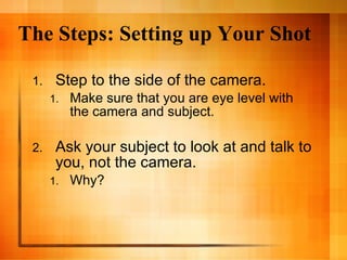 The Steps: Setting up Your Shot Step to the side of the camera.  Make sure that you are eye level with the camera and subject. Ask your subject to look at and talk to you, not the camera. Why?  