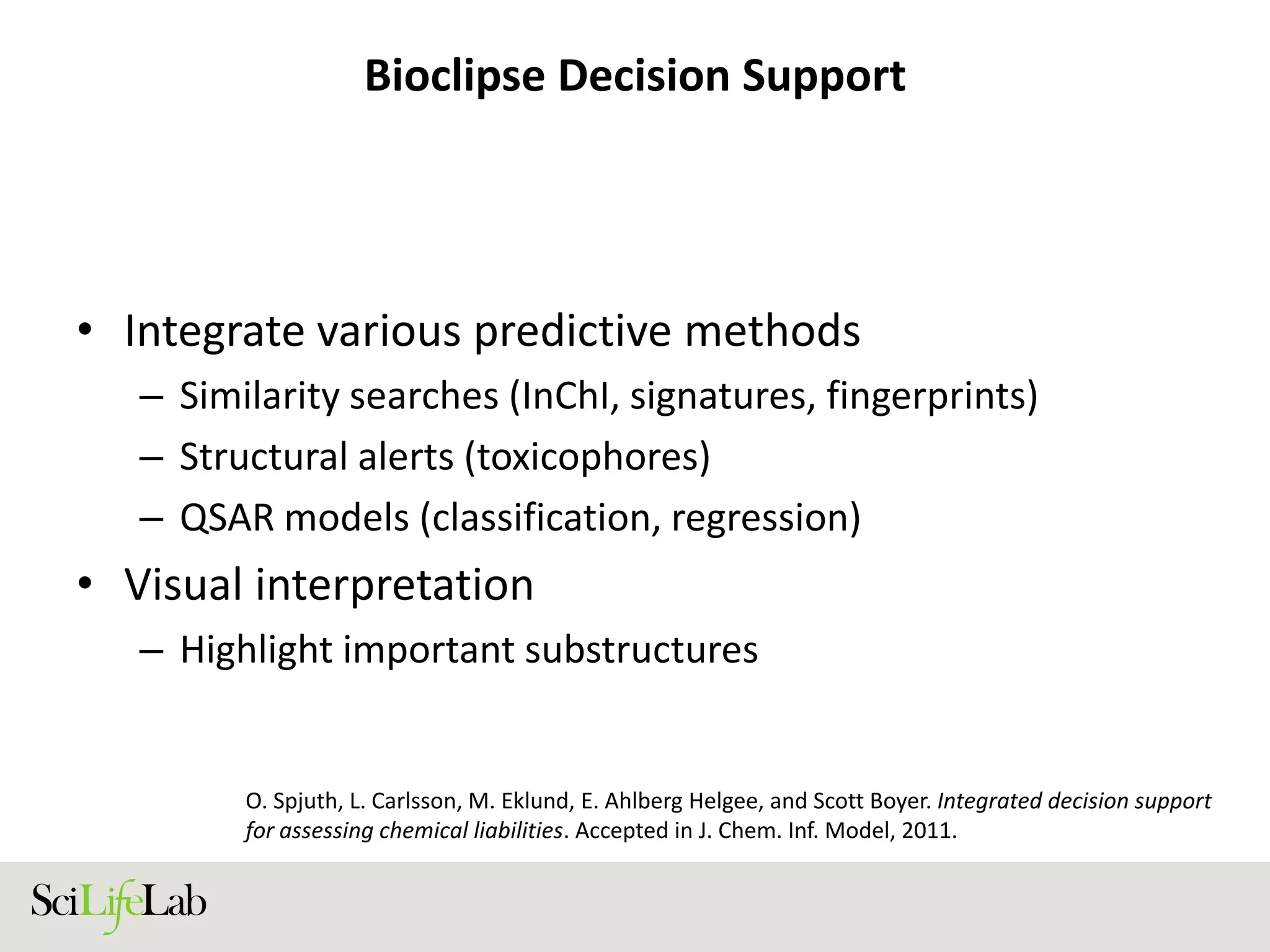 Bioclipse Decision Support
• Integrate various predictive methods
– Similarity searches (InChI, signatures, fingerprints)
– Structural alerts (toxicophores)
– QSAR models (classification, regression)
• Visual interpretation
– Highlight important substructures
O. Spjuth, L. Carlsson, M. Eklund, E. Ahlberg Helgee, and Scott Boyer. Integrated decision support
for assessing chemical liabilities. Accepted in J. Chem. Inf. Model, 2011.
 