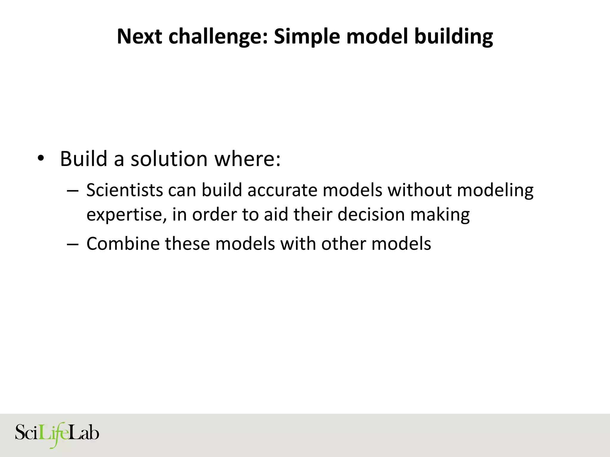 Next challenge: Simple model building
• Build a solution where:
– Scientists can build accurate models without modeling
expertise, in order to aid their decision making
– Combine these models with other models
 