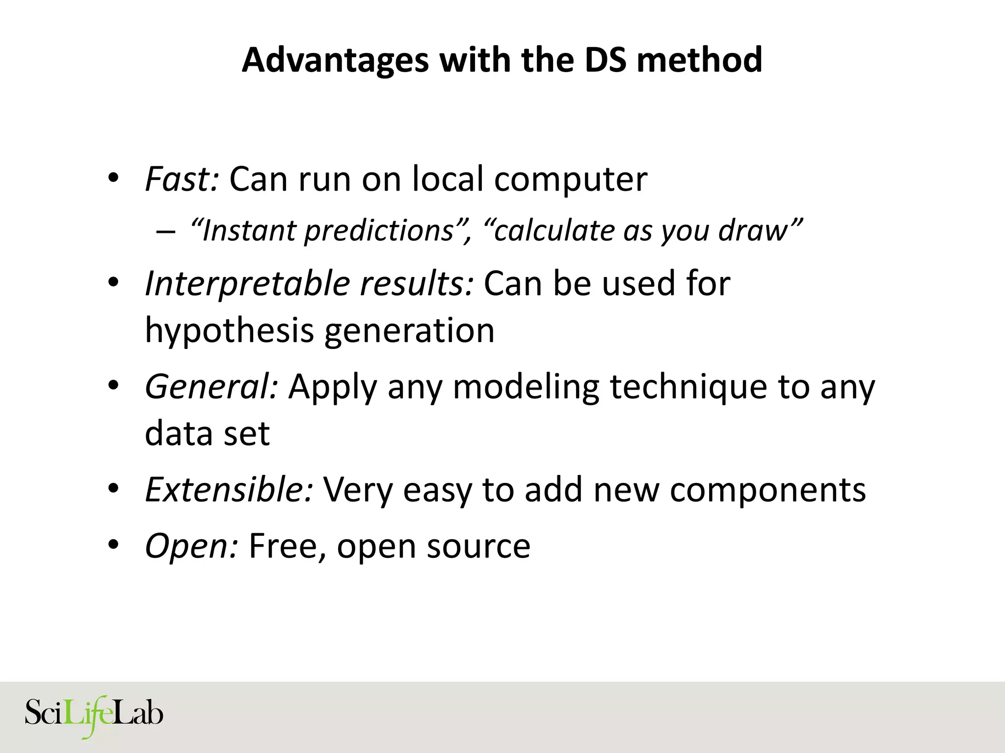 Advantages with the DS method
• Fast: Can run on local computer
– “Instant predictions”, “calculate as you draw”
• Interpretable results: Can be used for
hypothesis generation
• General: Apply any modeling technique to any
data set
• Extensible: Very easy to add new components
• Open: Free, open source
 