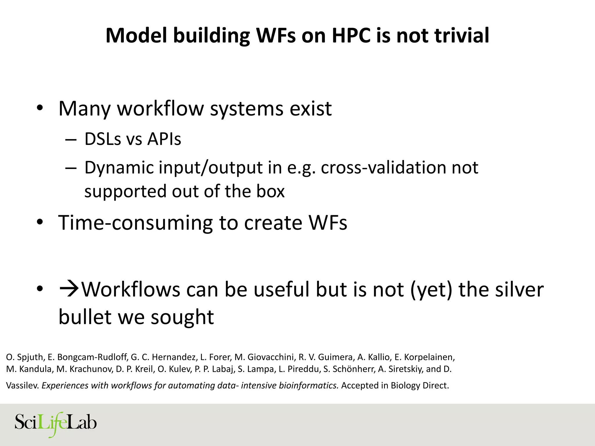 Model building WFs on HPC is not trivial
• Many workflow systems exist
– DSLs vs APIs
– Dynamic input/output in e.g. cross-validation not
supported out of the box
• Time-consuming to create WFs
• Workflows can be useful but is not (yet) the silver
bullet we sought
O. Spjuth, E. Bongcam-Rudloff, G. C. Hernandez, L. Forer, M. Giovacchini, R. V. Guimera, A. Kallio, E. Korpelainen,
M. Kandula, M. Krachunov, D. P. Kreil, O. Kulev, P. P. Labaj, S. Lampa, L. Pireddu, S. Schönherr, A. Siretskiy, and D.
Vassilev. Experiences with workflows for automating data- intensive bioinformatics. Accepted in Biology Direct.
 