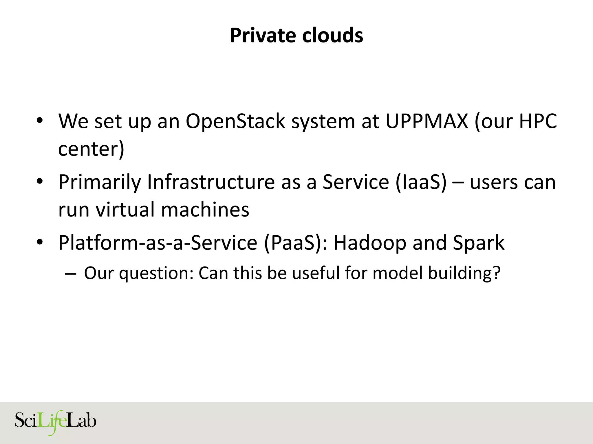 Private clouds
• We set up an OpenStack system at UPPMAX (our HPC
center)
• Primarily Infrastructure as a Service (IaaS) – users can
run virtual machines
• Platform-as-a-Service (PaaS): Hadoop and Spark
– Our question: Can this be useful for model building?
 