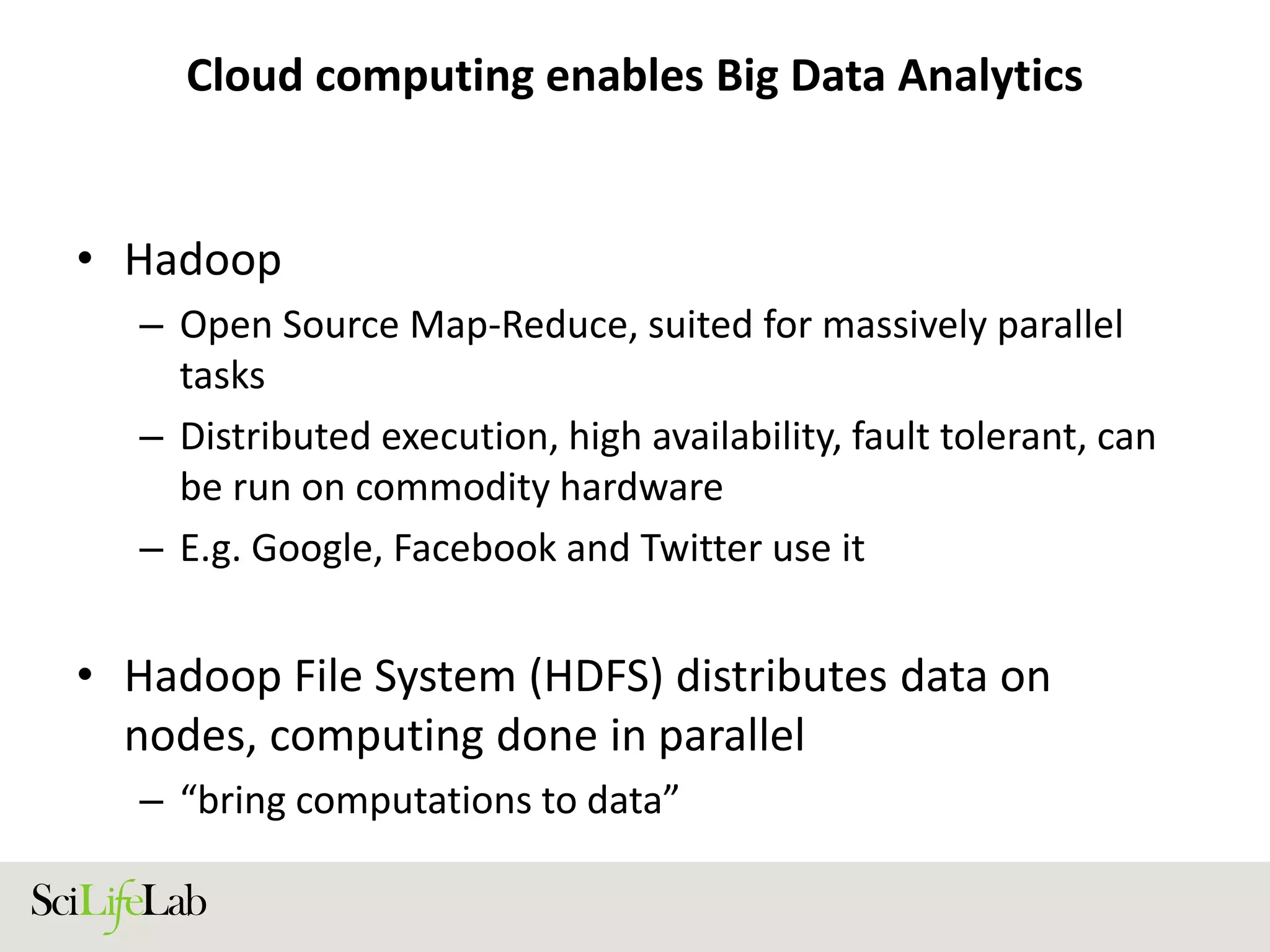 Cloud computing enables Big Data Analytics
• Hadoop
– Open Source Map-Reduce, suited for massively parallel
tasks
– Distributed execution, high availability, fault tolerant, can
be run on commodity hardware
– E.g. Google, Facebook and Twitter use it
• Hadoop File System (HDFS) distributes data on
nodes, computing done in parallel
– “bring computations to data”
 