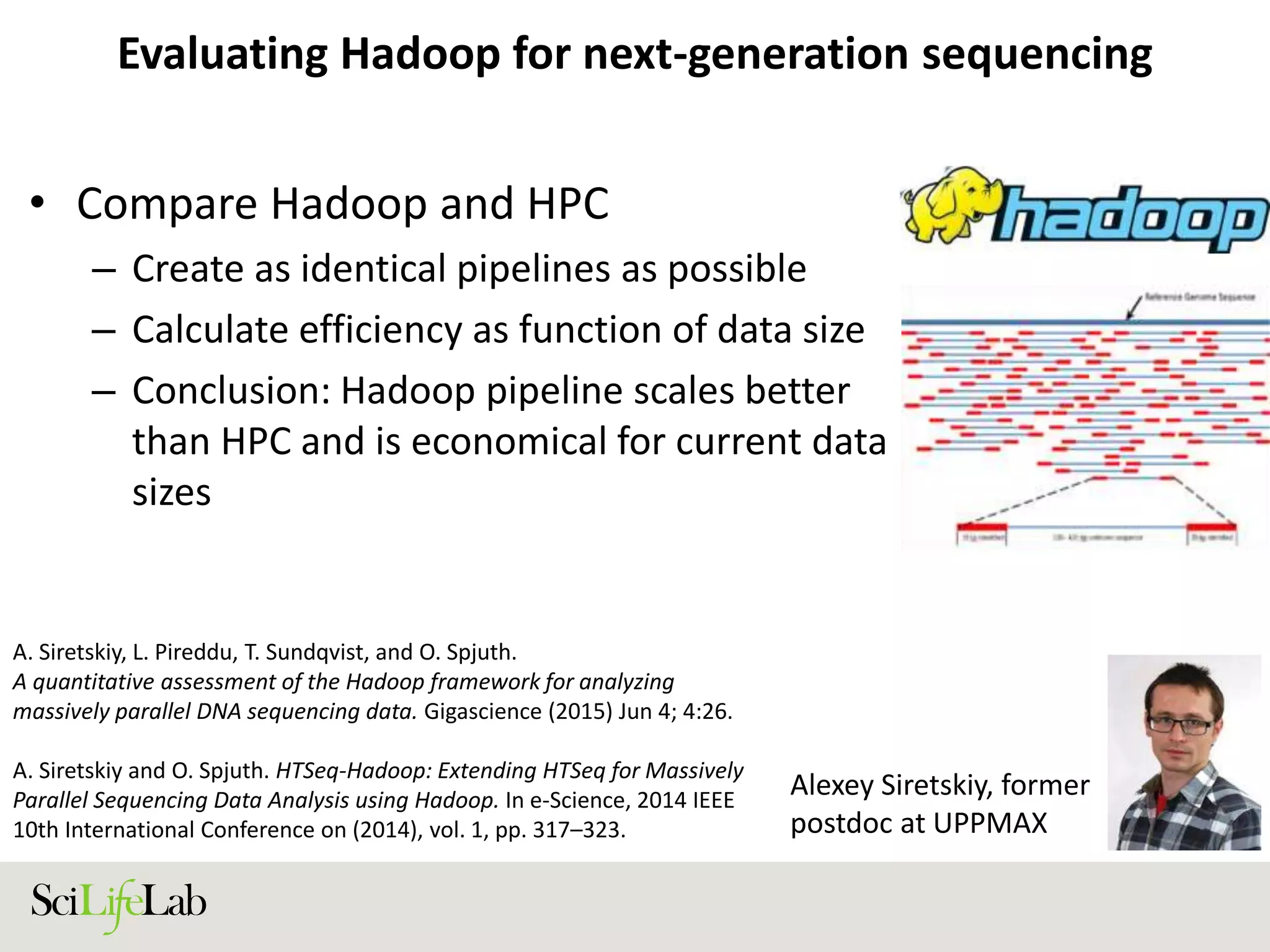 Evaluating Hadoop for next-generation sequencing
• Compare Hadoop and HPC
– Create as identical pipelines as possible
– Calculate efficiency as function of data size
– Conclusion: Hadoop pipeline scales better
than HPC and is economical for current data
sizes
Alexey Siretskiy, former
postdoc at UPPMAX
A. Siretskiy, L. Pireddu, T. Sundqvist, and O. Spjuth.
A quantitative assessment of the Hadoop framework for analyzing
massively parallel DNA sequencing data. Gigascience (2015) Jun 4; 4:26.
A. Siretskiy and O. Spjuth. HTSeq-Hadoop: Extending HTSeq for Massively
Parallel Sequencing Data Analysis using Hadoop. In e-Science, 2014 IEEE
10th International Conference on (2014), vol. 1, pp. 317–323.
 