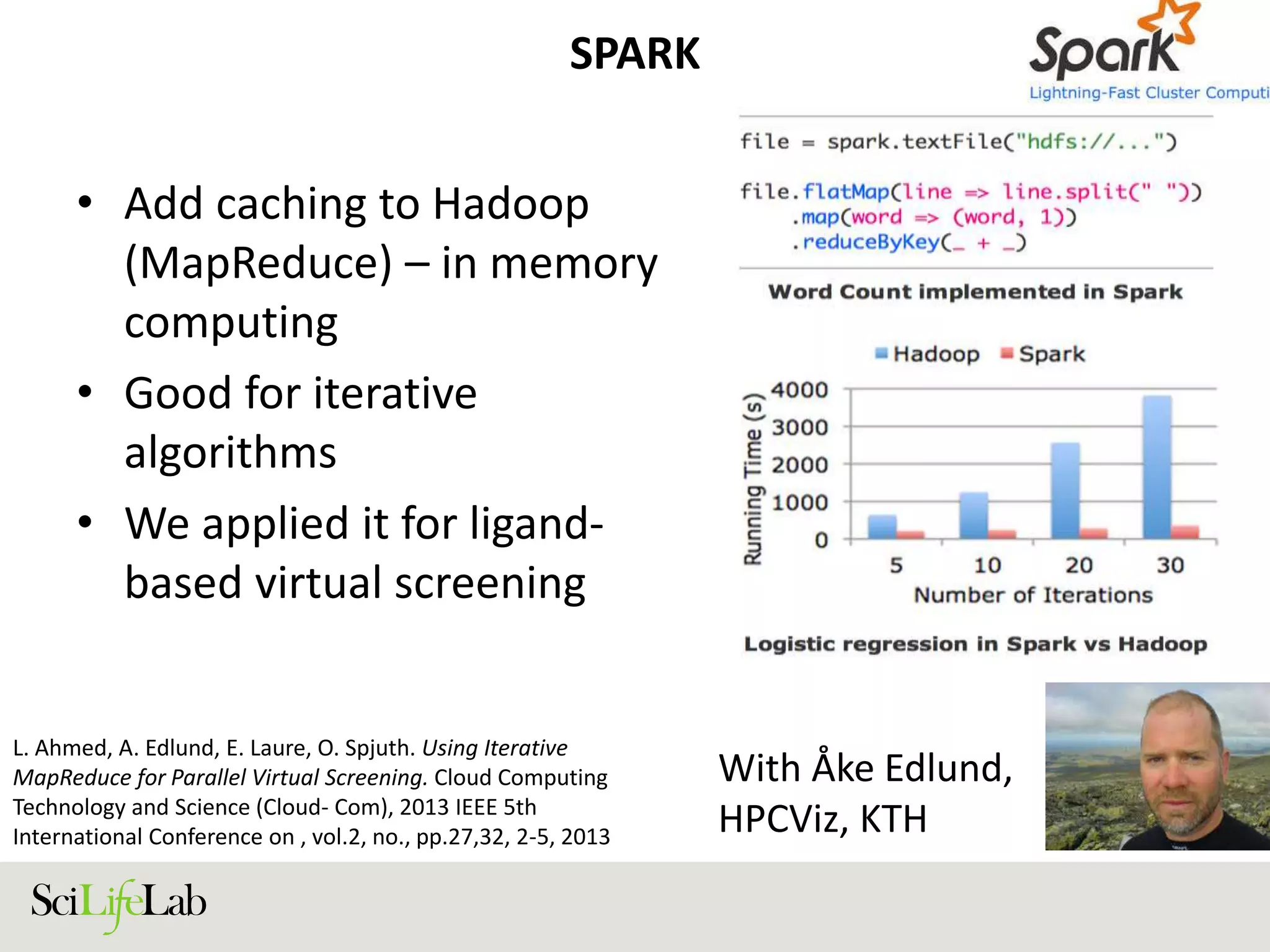 SPARK
• Add caching to Hadoop
(MapReduce) – in memory
computing
• Good for iterative
algorithms
• We applied it for ligand-
based virtual screening
With Åke Edlund,
HPCViz, KTH
L. Ahmed, A. Edlund, E. Laure, O. Spjuth. Using Iterative
MapReduce for Parallel Virtual Screening. Cloud Computing
Technology and Science (Cloud- Com), 2013 IEEE 5th
International Conference on , vol.2, no., pp.27,32, 2-5, 2013
 