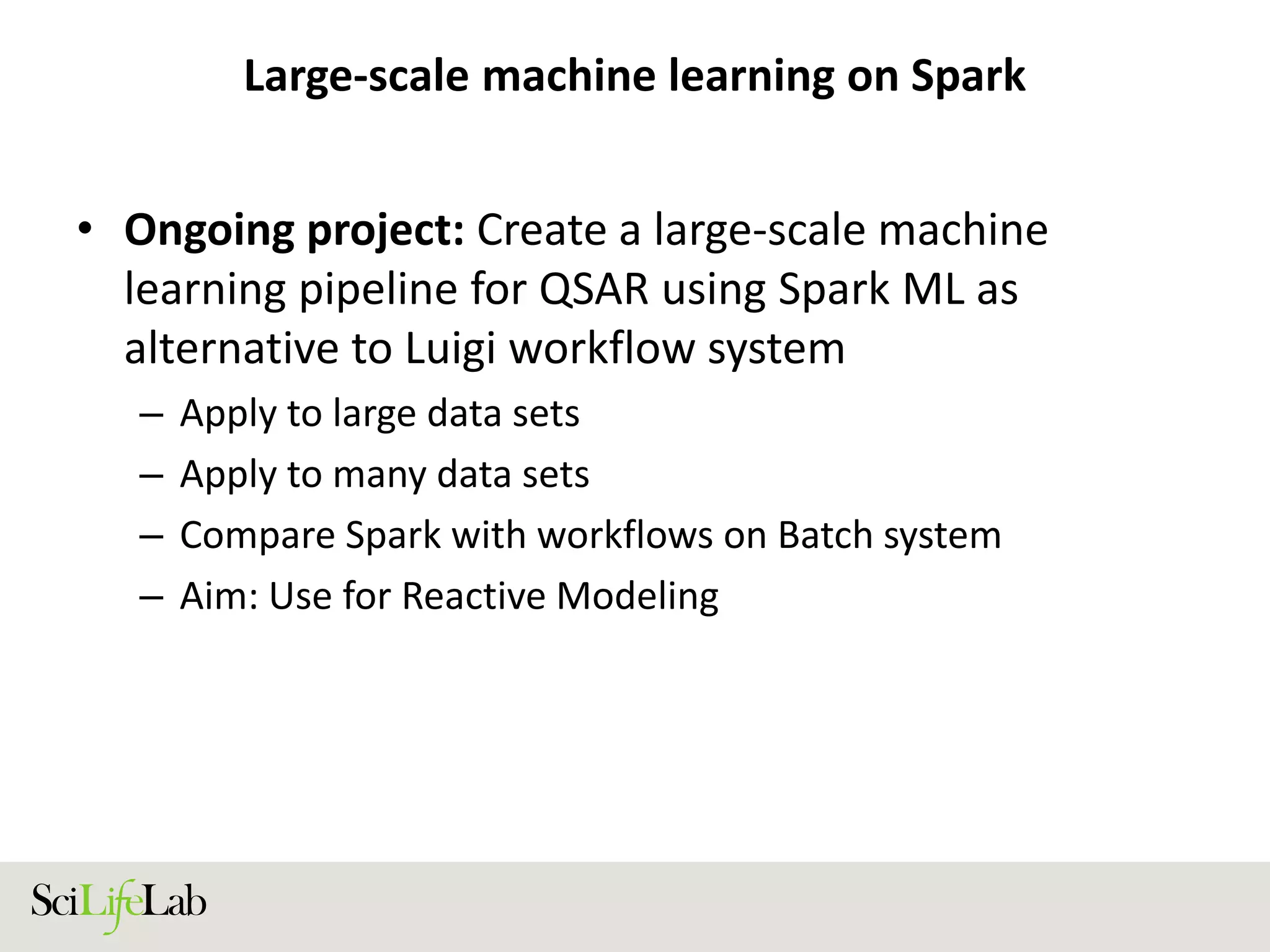 Large-scale machine learning on Spark
• Ongoing project: Create a large-scale machine
learning pipeline for QSAR using Spark ML as
alternative to Luigi workflow system
– Apply to large data sets
– Apply to many data sets
– Compare Spark with workflows on Batch system
– Aim: Use for Reactive Modeling
 