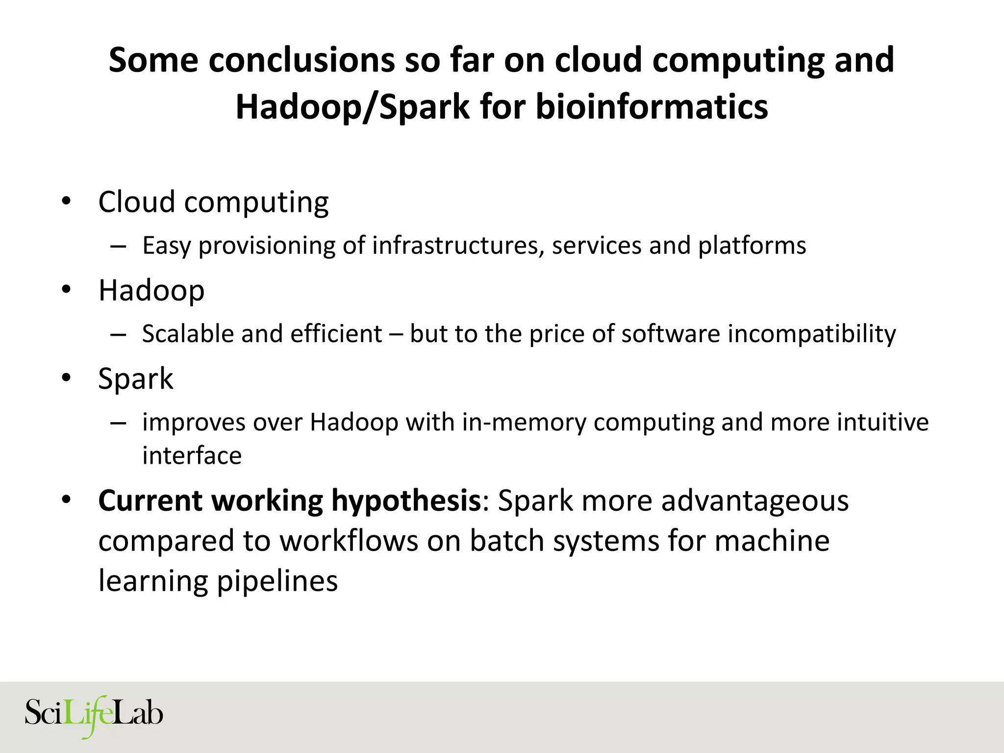 Some conclusions so far on cloud computing and
Hadoop/Spark for bioinformatics
• Cloud computing
– Easy provisioning of infrastructures, services and platforms
• Hadoop
– Scalable and efficient – but to the price of software incompatibility
• Spark
– improves over Hadoop with in-memory computing and more intuitive
interface
• Current working hypothesis: Spark more advantageous
compared to workflows on batch systems for machine
learning pipelines
 