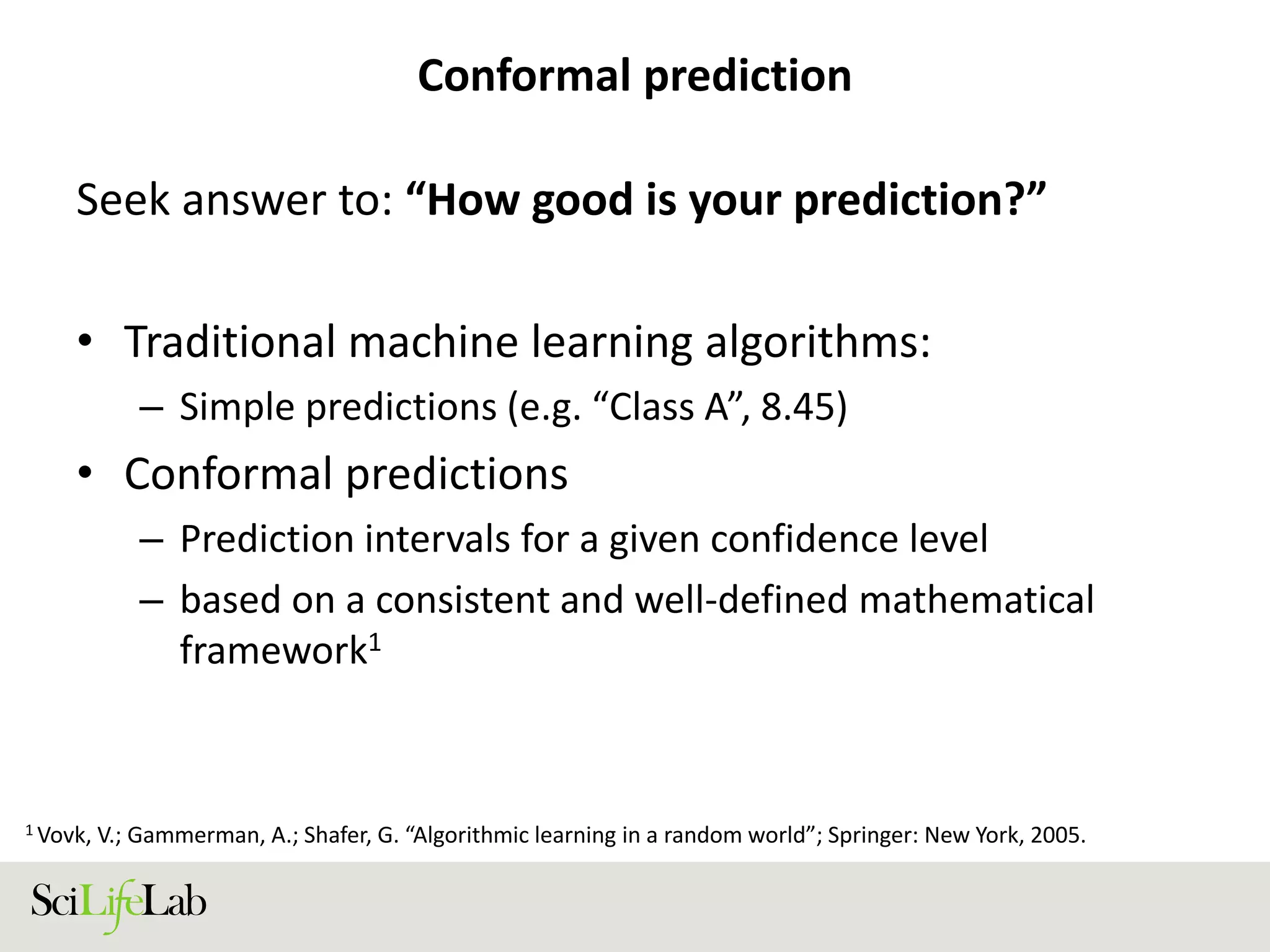 Conformal prediction
Seek answer to: “How good is your prediction?”
• Traditional machine learning algorithms:
– Simple predictions (e.g. “Class A”, 8.45)
• Conformal predictions
– Prediction intervals for a given confidence level
– based on a consistent and well-defined mathematical
framework1
1 Vovk, V.; Gammerman, A.; Shafer, G. “Algorithmic learning in a random world”; Springer: New York, 2005.
 