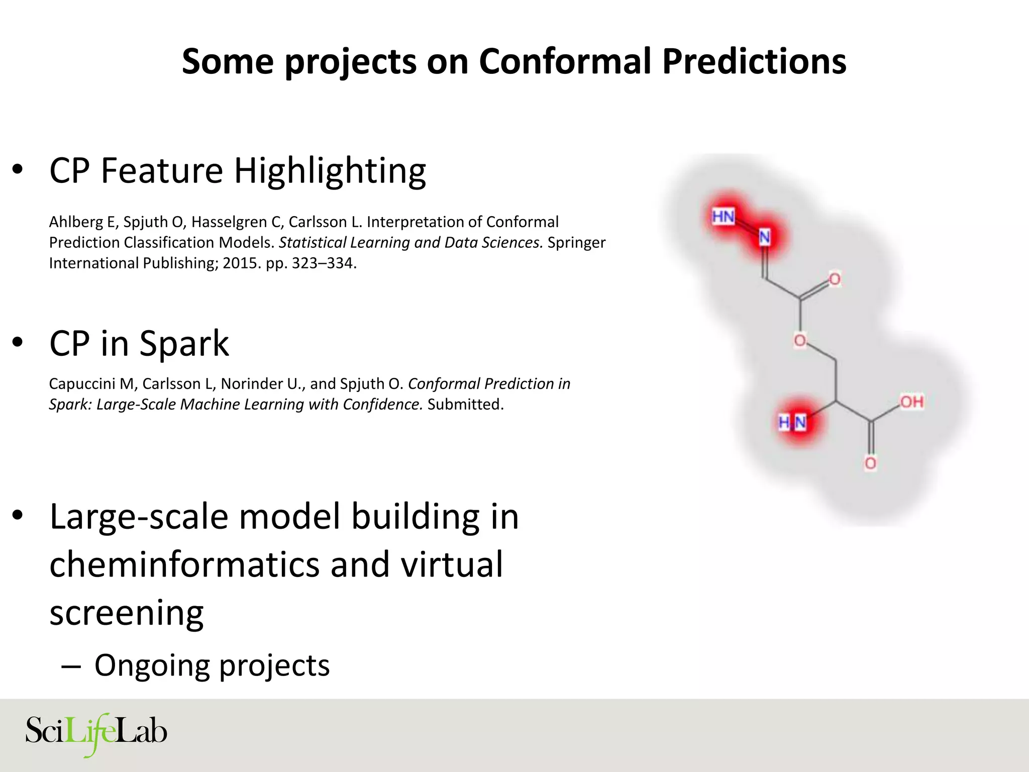 Some projects on Conformal Predictions
• CP Feature Highlighting
• CP in Spark
• Large-scale model building in
cheminformatics and virtual
screening
– Ongoing projects
Ahlberg E, Spjuth O, Hasselgren C, Carlsson L. Interpretation of Conformal
Prediction Classification Models. Statistical Learning and Data Sciences. Springer
International Publishing; 2015. pp. 323–334.
Capuccini M, Carlsson L, Norinder U., and Spjuth O. Conformal Prediction in
Spark: Large-Scale Machine Learning with Confidence. Submitted.
 