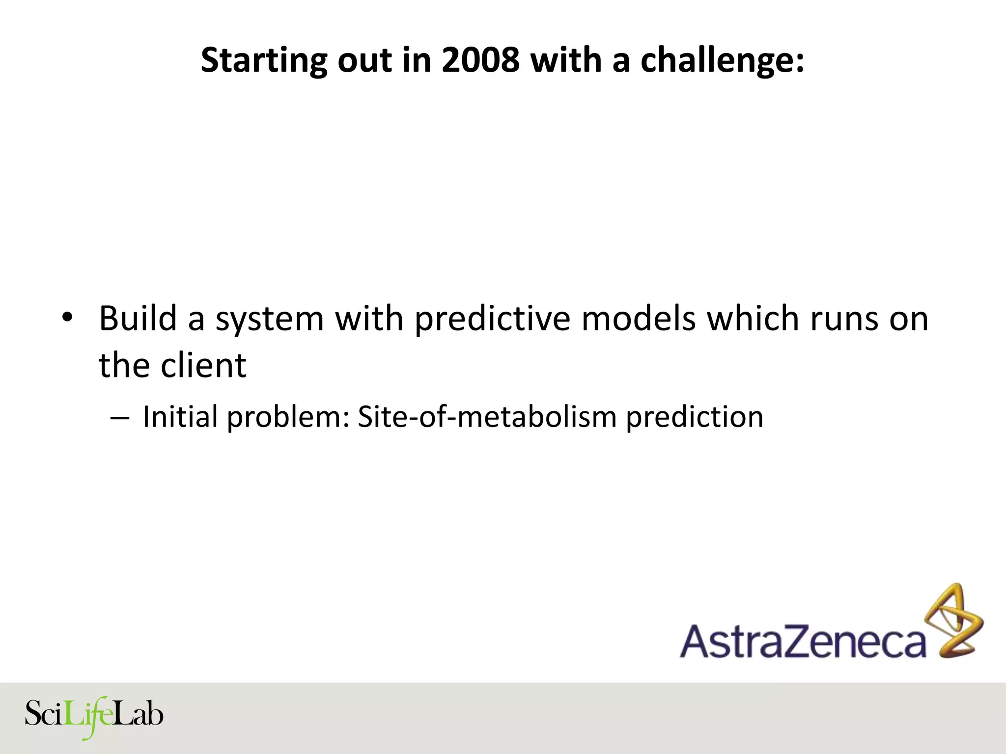 Starting out in 2008 with a challenge:
• Build a system with predictive models which runs on
the client
– Initial problem: Site-of-metabolism prediction
 