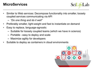 MicroServices
• Similar to Web services: Decompose functionality into smaller, loosely
coupled services communicating via API
– “Do one thing and do it well”
• Preferably smaller, light-weight and fast to instantiate on demand
• Easy to replace, language-agnostic
– Suitable for loosely coupled teams (which we have in science)
– Portable - easy to deploy and scale
– Maximize agility for developers
• Suitable to deploy as containers in cloud environments
 