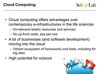 Cloud Computing
• Cloud computing offers advantages over
contemporary e-infrastructures in the life sciences
– On-demand elastic resources and services
– No up-front costs, pay-per-use
• A lot of businesses (and software development)
moving into the cloud
– Vibrant ecosystem of frameworks and tools, including for
big data
• High potential for science
 