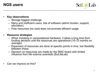 NGS users
• Key observations
– Storage biggest challenge
– Many and inefficient users, lots of software (admin burden, support,
education)
– Free resources (no cost) does not promote efficient usage
• Resource strategies
– When investing in computational hardware, it takes a long time from
funding decision until the resources are operational (10-12 months on
average).
– Expansion of resources are done at specific points in time, low flexibility
between these.
– Decision on resources are made by the SNIC board with limited
influence from life science scientists (SciLifeLab)
• Can we improve on this?
10
 