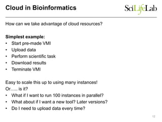 Cloud in Bioinformatics
How can we take advantage of cloud resources?
Simplest example:
• Start pre-made VMI
• Upload data
• Perform scientific task
• Download results
• Terminate VMI
Easy to scale this up to using many instances!
Or….. is it?
• What if I want to run 100 instances in parallel?
• What about if I want a new tool? Later versions?
• Do I need to upload data every time?
12
 