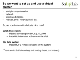 So we want to set up and use a virtual
cluster
• Multiple compute nodes
• Network
• Distributed storage
• Firewall, DNS, reverse proxy, etc.
So, we now have a virtual cluster. And now?
Batch-like system
– Install a queueing system, e.g. SLURM
– Install bioinformatics software on the VMI
Big Data system
– Install HDFS + Hadoop/Spark on the system
(There are tools that can help automating these procedures)
13
 