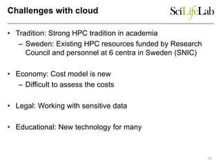 Challenges with cloud
• Tradition: Strong HPC tradition in academia
– Sweden: Existing HPC resources funded by Research
Council and personnel at 6 centra in Sweden (SNIC)
• Economy: Cost model is new
– Difficult to assess the costs
• Legal: Working with sensitive data
• Educational: New technology for many
15
 