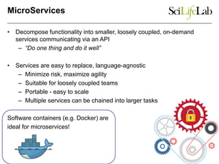 MicroServices
• Decompose functionality into smaller, loosely coupled, on-demand
services communicating via an API
– “Do one thing and do it well”
• Services are easy to replace, language-agnostic
– Minimize risk, maximize agility
– Suitable for loosely coupled teams
– Portable - easy to scale
– Multiple services can be chained into larger tasks
Software containers (e.g. Docker) are
ideal for microservices!
 