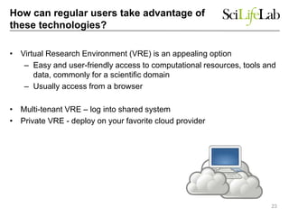 How can regular users take advantage of
these technologies?
• Virtual Research Environment (VRE) is an appealing option
– Easy and user-friendly access to computational resources, tools and
data, commonly for a scientific domain
– Usually access from a browser
• Multi-tenant VRE – log into shared system
• Private VRE - deploy on your favorite cloud provider
23
 