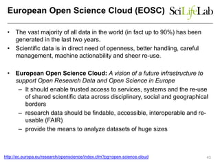 European Open Science Cloud (EOSC)
• The vast majority of all data in the world (in fact up to 90%) has been
generated in the last two years.
• Scientific data is in direct need of openness, better handling, careful
management, machine actionability and sheer re-use.
• European Open Science Cloud: A vision of a future infrastructure to
support Open Research Data and Open Science in Europe
– It should enable trusted access to services, systems and the re-use
of shared scientific data across disciplinary, social and geographical
borders
– research data should be findable, accessible, interoperable and re-
usable (FAIR)
– provide the means to analyze datasets of huge sizes
43http://ec.europa.eu/research/openscience/index.cfm?pg=open-science-cloud
 