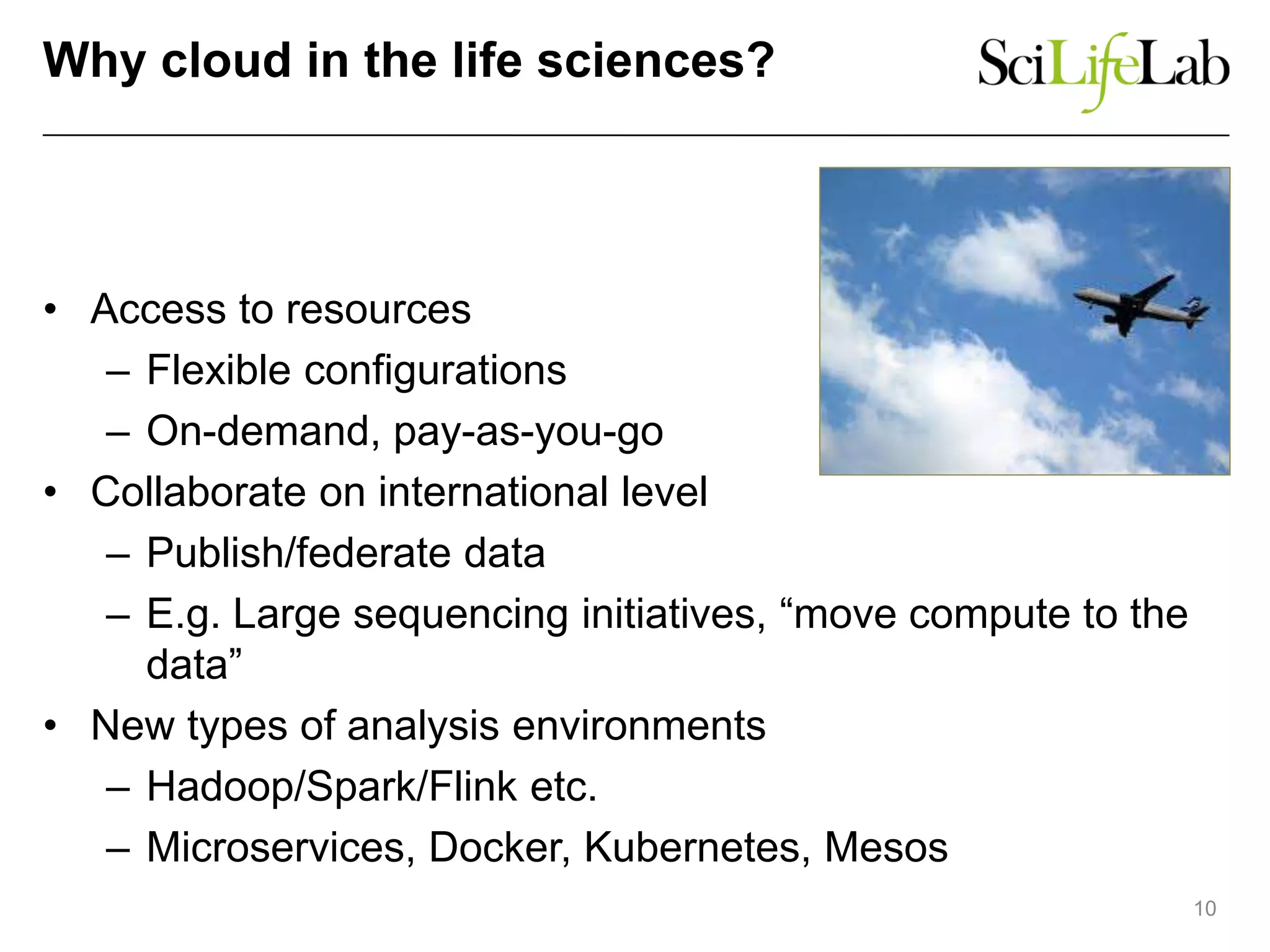 Why cloud in the life sciences?
• Access to resources
– Flexible configurations
– On-demand, pay-as-you-go
• Collaborate on international level
– Publish/federate data
– E.g. Large sequencing initiatives, “move compute to the
data”
• New types of analysis environments
– Hadoop/Spark/Flink etc.
– Microservices, Docker, Kubernetes, Mesos
10
 