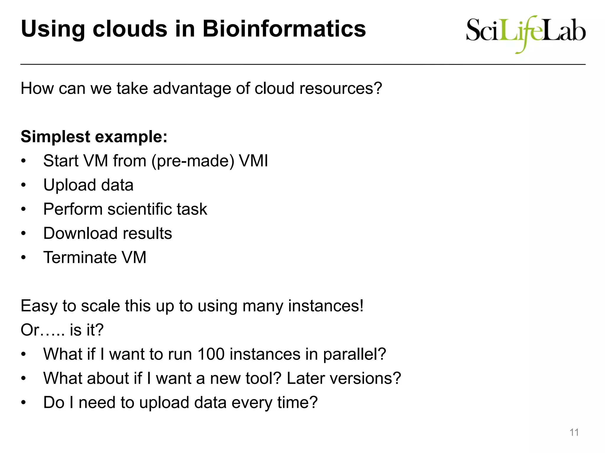 Using clouds in Bioinformatics
How can we take advantage of cloud resources?
Simplest example:
• Start VM from (pre-made) VMI
• Upload data
• Perform scientific task
• Download results
• Terminate VM
Easy to scale this up to using many instances!
Or….. is it?
• What if I want to run 100 instances in parallel?
• What about if I want a new tool? Later versions?
• Do I need to upload data every time?
11
 