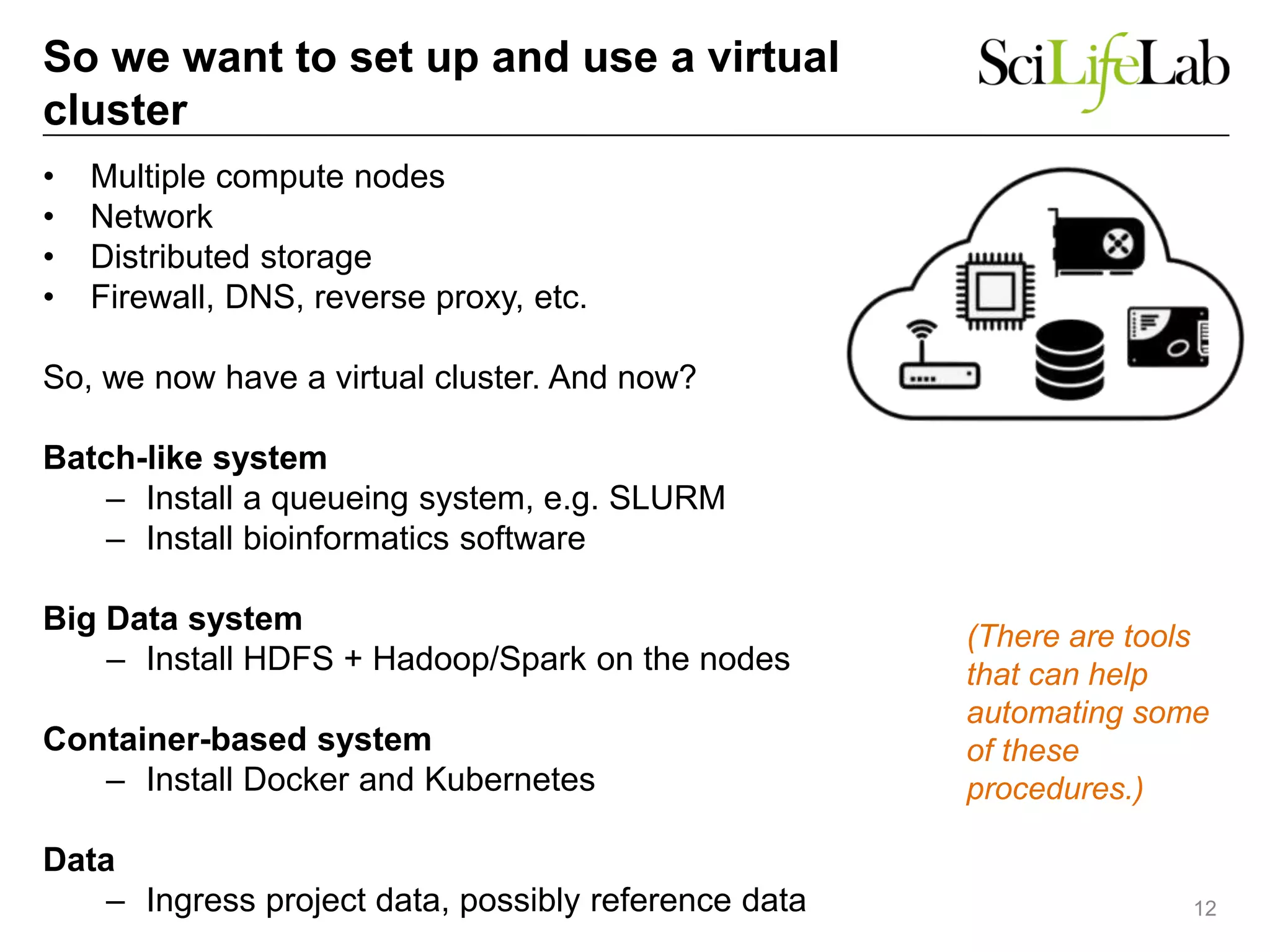 So we want to set up and use a virtual
cluster
• Multiple compute nodes
• Network
• Distributed storage
• Firewall, DNS, reverse proxy, etc.
So, we now have a virtual cluster. And now?
Batch-like system
– Install a queueing system, e.g. SLURM
– Install bioinformatics software
Big Data system
– Install HDFS + Hadoop/Spark on the nodes
Container-based system
– Install Docker and Kubernetes
Data
– Ingress project data, possibly reference data 12
(There are tools
that can help
automating some
of these
procedures.)
 