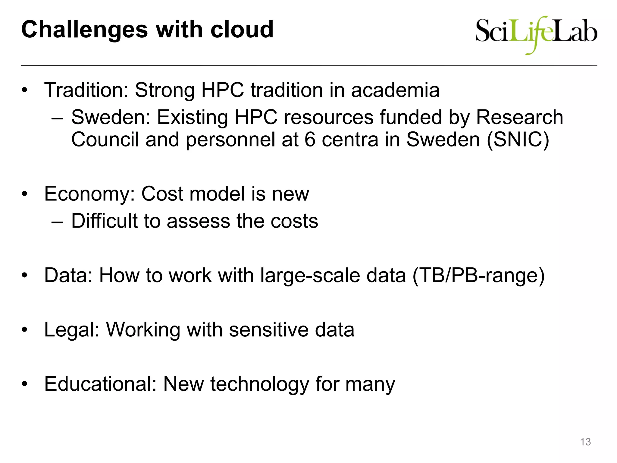 Challenges with cloud
• Tradition: Strong HPC tradition in academia
– Sweden: Existing HPC resources funded by Research
Council and personnel at 6 centra in Sweden (SNIC)
• Economy: Cost model is new
– Difficult to assess the costs
• Data: How to work with large-scale data (TB/PB-range)
• Legal: Working with sensitive data
• Educational: New technology for many
13
 