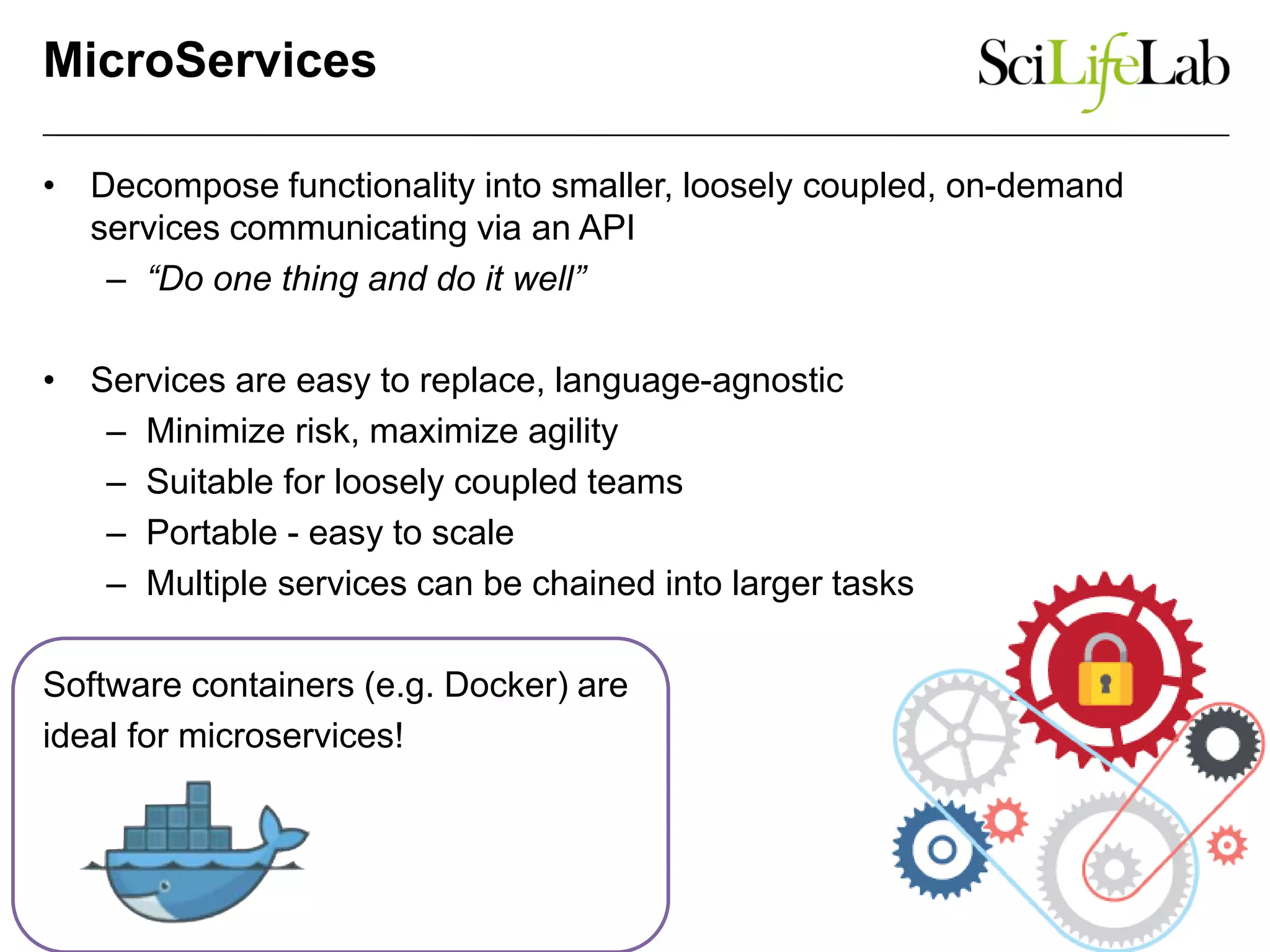 MicroServices
• Decompose functionality into smaller, loosely coupled, on-demand
services communicating via an API
– “Do one thing and do it well”
• Services are easy to replace, language-agnostic
– Minimize risk, maximize agility
– Suitable for loosely coupled teams
– Portable - easy to scale
– Multiple services can be chained into larger tasks
Software containers (e.g. Docker) are
ideal for microservices!
 