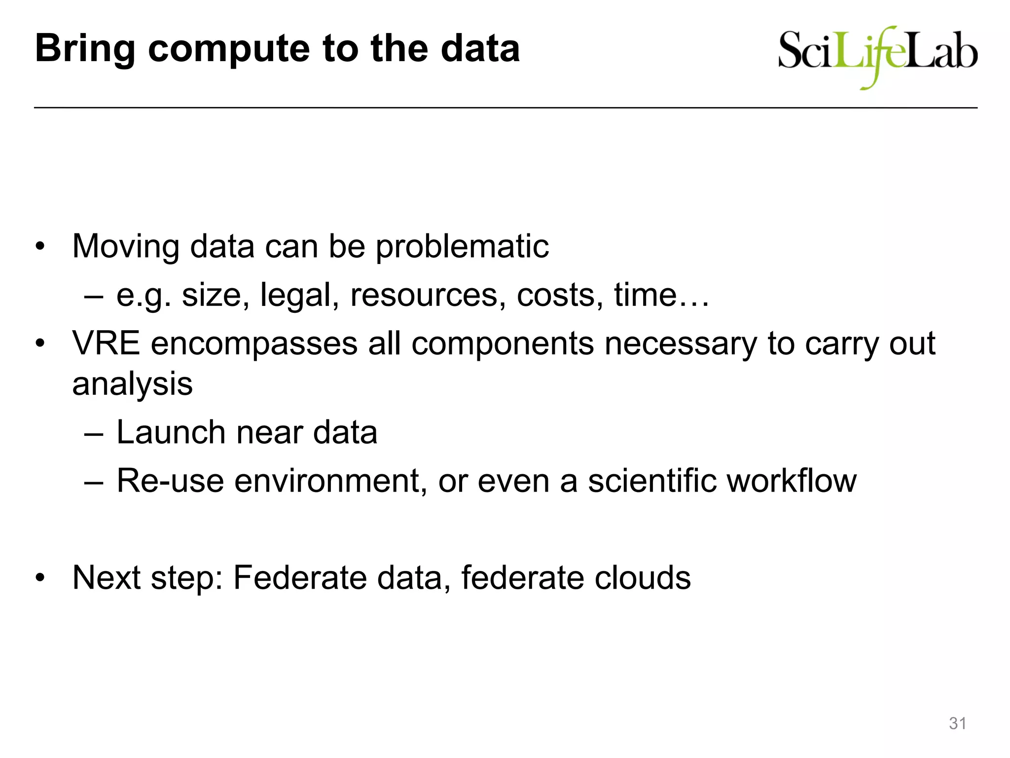 Bring compute to the data
• Moving data can be problematic
– e.g. size, legal, resources, costs, time…
• VRE encompasses all components necessary to carry out
analysis
– Launch near data
– Re-use environment, or even a scientific workflow
• Next step: Federate data, federate clouds
31
 
